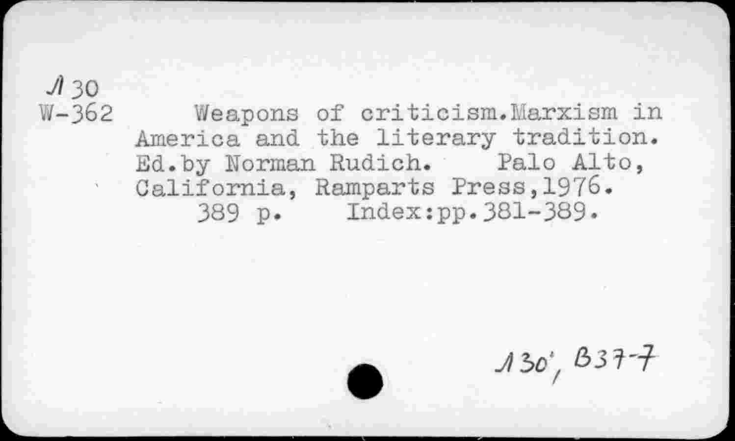 ﻿V/30
W-362 Weapons of criticism.Marxism in America and the literary tradition. Ed.by Norman Rudich. Palo Alto, California, Ramparts Press,1976.
389 p. Index:pp.381-389.
